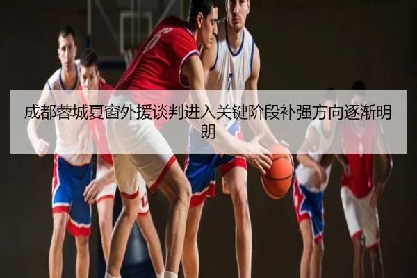 成都蓉城夏窗外援谈判进入关键阶段补强方向逐渐明朗