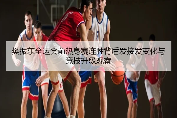 樊振东全运会前热身赛连胜背后发接发变化与竞技升级观察